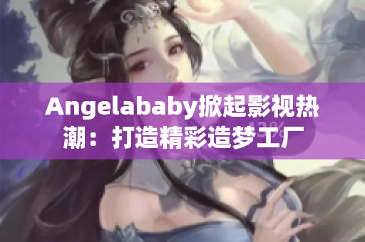 Angelababy掀起影视热潮：打造精彩造梦工厂