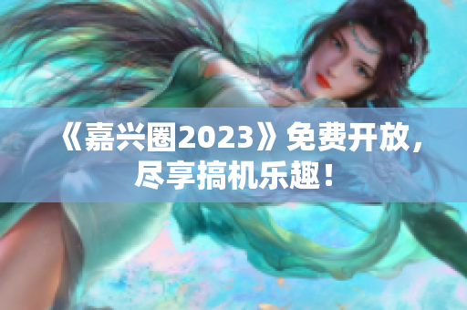 《嘉兴圈2023》免费开放，尽享搞机乐趣！