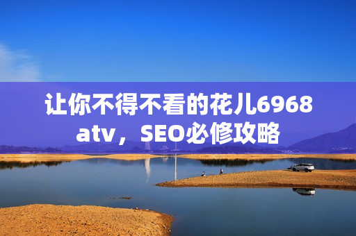 让你不得不看的花儿6968atv，SEO必修攻略