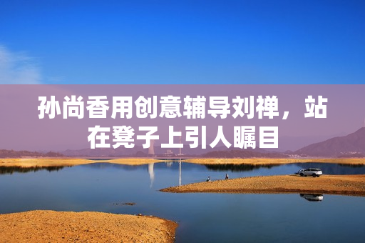 孙尚香用创意辅导刘禅，站在凳子上引人瞩目