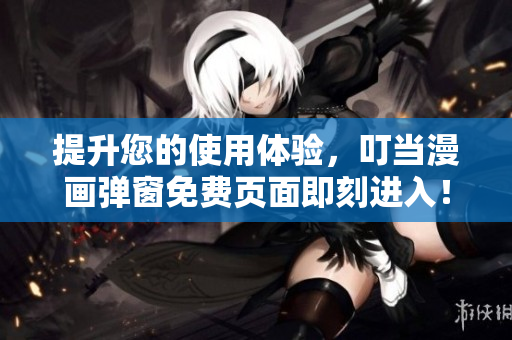 提升您的使用体验，叮当漫画弹窗免费页面即刻进入！