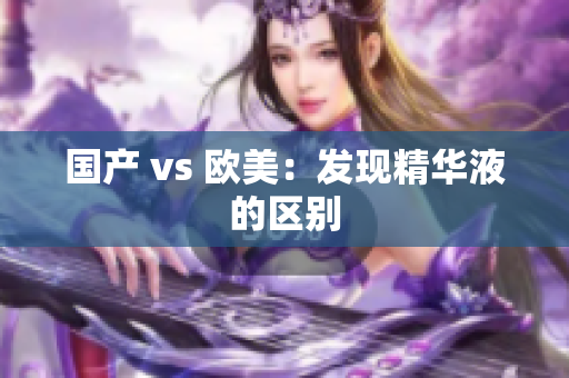 国产 vs 欧美：发现精华液的区别