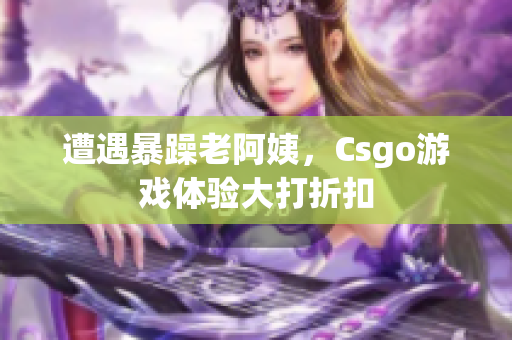 遭遇暴躁老阿姨，Csgo游戏体验大打折扣