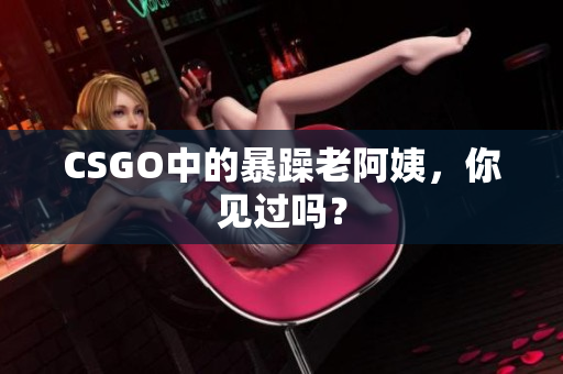CSGO中的暴躁老阿姨，你见过吗？