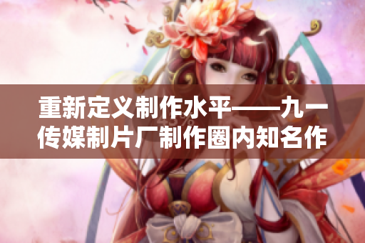 重新定义制作水平——九一传媒制片厂制作圈内知名作品