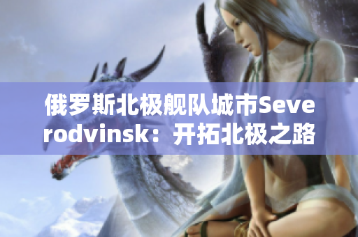 俄罗斯北极舰队城市Severodvinsk：开拓北极之路的先锋