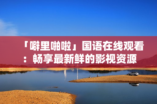 「噼里啪啦」国语在线观看：畅享最新鲜的影视资源