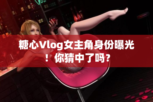 糖心Vlog女主角身份曝光！你猜中了吗？