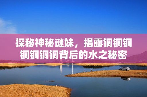 探秘神秘谜妹，揭露铜铜铜铜铜铜铜背后的水之秘密