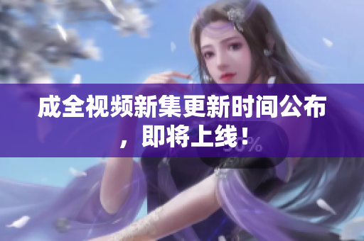 成全视频新集更新时间公布，即将上线！