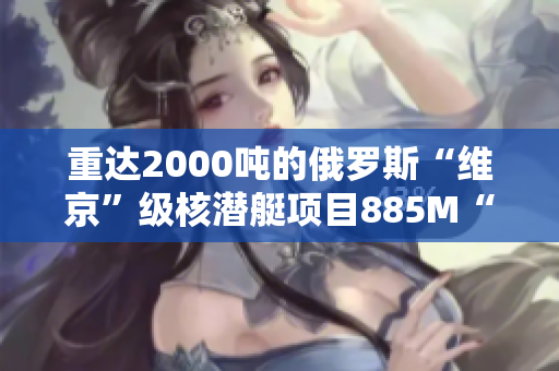 重达2000吨的俄罗斯“维京”级核潜艇项目885M“雅西”号下水