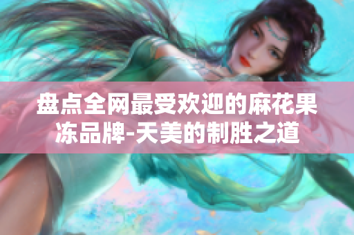 盘点全网最受欢迎的麻花果冻品牌-天美的制胜之道