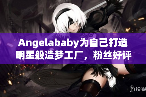 Angelababy为自己打造明星般造梦工厂，粉丝好评！