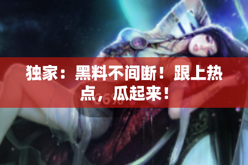 独家：黑料不间断！跟上热点，瓜起来！