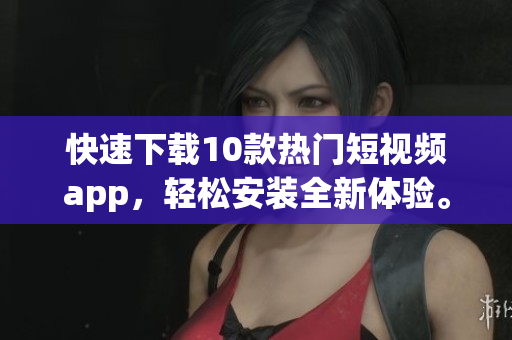 快速下载10款热门短视频app，轻松安装全新体验。
