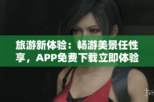 旅游新体验：畅游美景任性享，APP免费下载立即体验