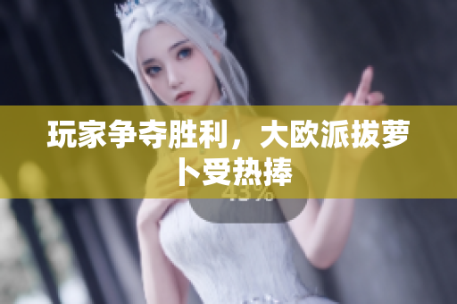 玩家争夺胜利，大欧派拔萝卜受热捧