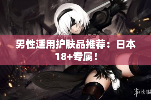男性适用护肤品推荐：日本18+专属！