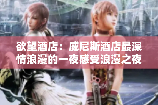 欲望酒店：威尼斯酒店最深情浪漫的一夜感受浪漫之夜，留恋欲望酒店
