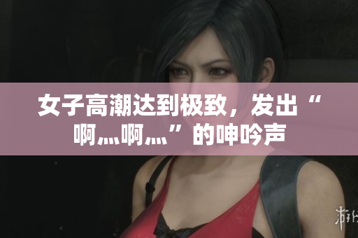 女子高潮达到极致，发出“啊灬啊灬”的呻吟声