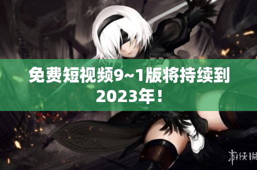 免费短视频9~1版将持续到2023年！