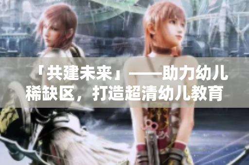 「共建未来」——助力幼儿稀缺区，打造超清幼儿教育新生态