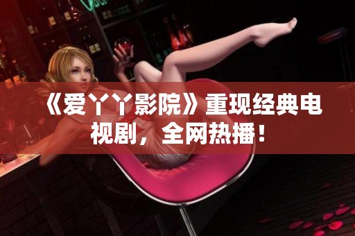《爱丫丫影院》重现经典电视剧，全网热播！
