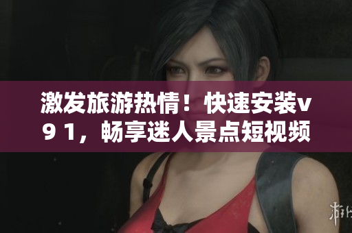 激发旅游热情！快速安装v9 1，畅享迷人景点短视频