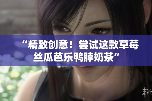 “精致创意！尝试这款草莓丝瓜芭乐鸭脖奶茶”