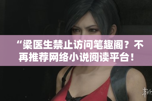 “梁医生禁止访问笔趣阁？不再推荐网络小说阅读平台！”