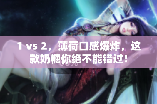 1 vs 2，薄荷口感爆炸，这款奶糖你绝不能错过！