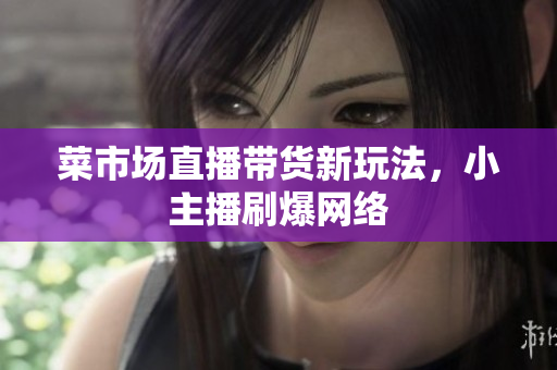 菜市场直播带货新玩法，小主播刷爆网络