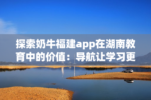 探索奶牛福建app在湖南教育中的价值：导航让学习更轻松