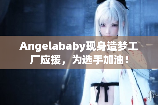 Angelababy现身造梦工厂应援，为选手加油！