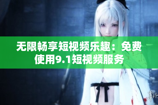 无限畅享短视频乐趣：免费使用9.1短视频服务