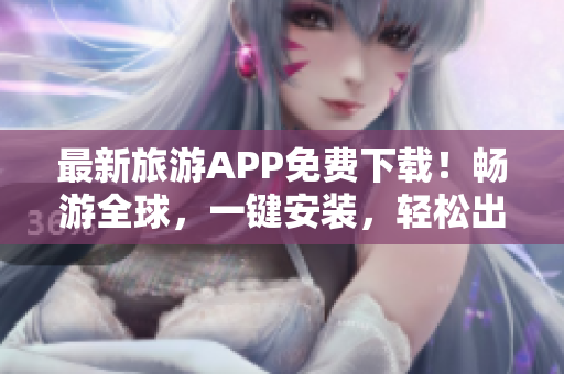 最新旅游APP免费下载！畅游全球，一键安装，轻松出行！