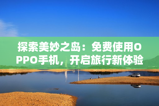 探索美妙之岛：免费使用OPPO手机，开启旅行新体验！