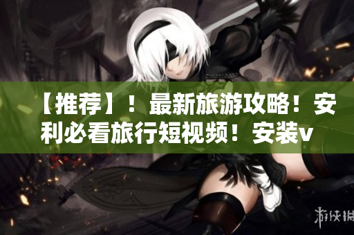 【推荐】！最新旅游攻略！安利必看旅行短视频！安装v9.1千万不要错过！