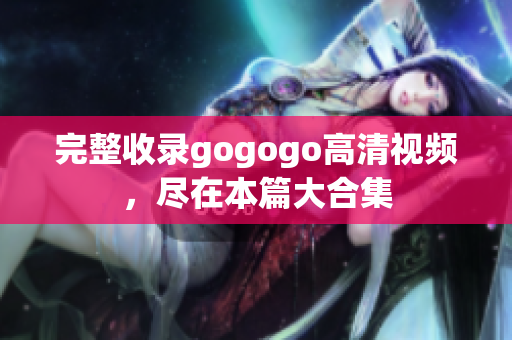 完整收录gogogo高清视频，尽在本篇大合集