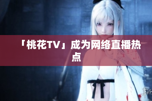「桃花TV」成为网络直播热点