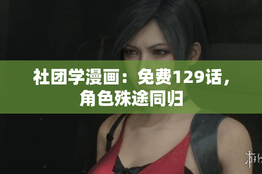 社团学漫画：免费129话，角色殊途同归