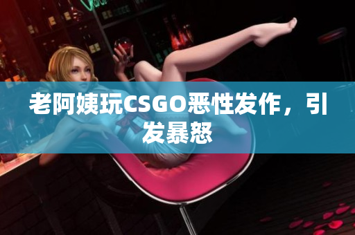 老阿姨玩CSGO恶性发作，引发暴怒