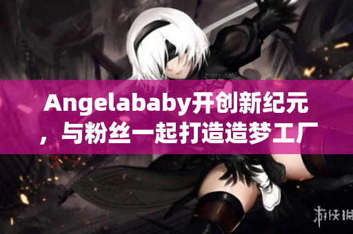 Angelababy开创新纪元，与粉丝一起打造造梦工厂！