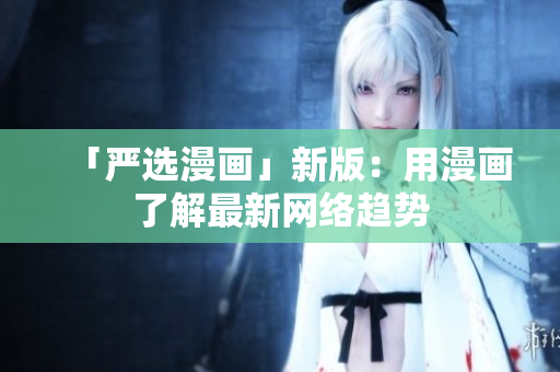 「严选漫画」新版：用漫画了解最新网络趋势