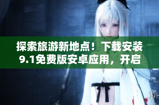 探索旅游新地点！下载安装9.1免费版安卓应用，开启旅程