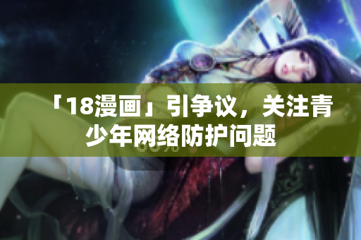 「18漫画」引争议，关注青少年网络防护问题
