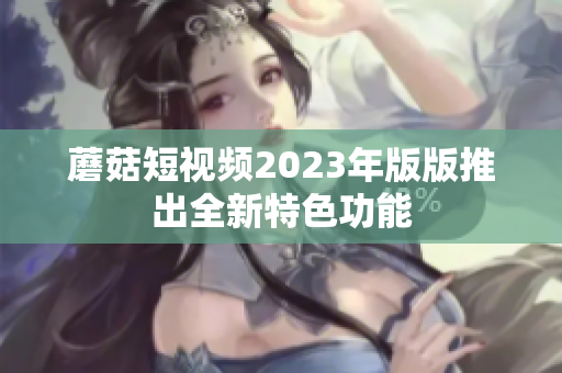 蘑菇短视频2023年版版推出全新特色功能
