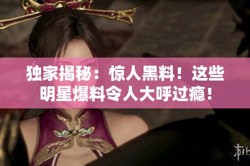 独家揭秘：惊人黑料！这些明星爆料令人大呼过瘾！