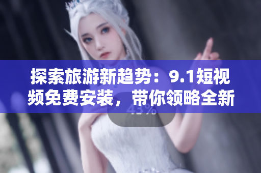 探索旅游新趋势：9.1短视频免费安装，带你领略全新旅游体验