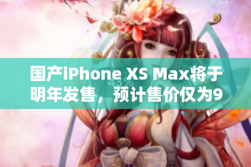 国产iPhone XS Max将于明年发售，预计售价仅为999美元